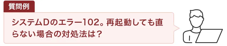 質問例：システムDのエラー102。再起動しても直らない場合の対処法は？