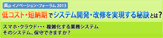 【楽々イノベーション・フォーラム2013】低コスト・短納期でシステム開発・改修を実現する秘訣とは？スマホ・クラウド・・・ 複雑化する業務システム　そのシステム、保守できますか？