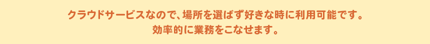 クラウドサービスなので、場所を選ばず好きな時に利用可能です。効率的に業務をこなせます。